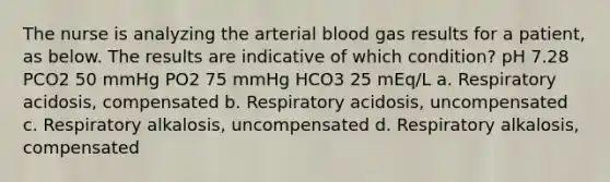 The nurse is analyzing the arterial blood gas results for a patient, as below. The results are indicative of which condition? pH 7.28 PCO2 50 mmHg PO2 75 mmHg HCO3 25 mEq/L a. Respiratory acidosis, compensated b. Respiratory acidosis, uncompensated c. Respiratory alkalosis, uncompensated d. Respiratory alkalosis, compensated