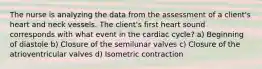 The nurse is analyzing the data from the assessment of a client's heart and neck vessels. The client's first heart sound corresponds with what event in the cardiac cycle? a) Beginning of diastole b) Closure of the semilunar valves c) Closure of the atrioventricular valves d) Isometric contraction