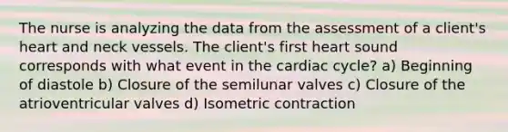 The nurse is analyzing the data from the assessment of a client's heart and neck vessels. The client's first heart sound corresponds with what event in the cardiac cycle? a) Beginning of diastole b) Closure of the semilunar valves c) Closure of the atrioventricular valves d) Isometric contraction