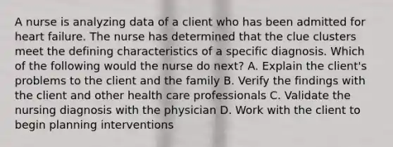 A nurse is analyzing data of a client who has been admitted for heart failure. The nurse has determined that the clue clusters meet the defining characteristics of a specific diagnosis. Which of the following would the nurse do next? A. Explain the client's problems to the client and the family B. Verify the findings with the client and other health care professionals C. Validate the nursing diagnosis with the physician D. Work with the client to begin planning interventions