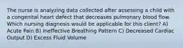 The nurse is analyzing data collected after assessing a child with a congenital heart defect that decreases pulmonary blood flow. Which nursing diagnosis would be applicable for this client? A) Acute Pain B) Ineffective Breathing Pattern C) Decreased Cardiac Output D) Excess Fluid Volume