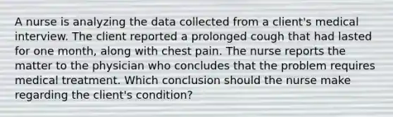 A nurse is analyzing the data collected from a client's medical interview. The client reported a prolonged cough that had lasted for one month, along with chest pain. The nurse reports the matter to the physician who concludes that the problem requires medical treatment. Which conclusion should the nurse make regarding the client's condition?