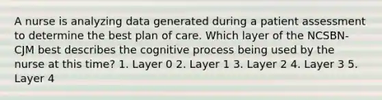 A nurse is analyzing data generated during a patient assessment to determine the best plan of care. Which layer of the NCSBN-CJM best describes the cognitive process being used by the nurse at this time? 1. Layer 0 2. Layer 1 3. Layer 2 4. Layer 3 5. Layer 4