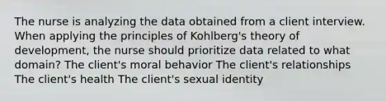 The nurse is analyzing the data obtained from a client interview. When applying the principles of Kohlberg's theory of development, the nurse should prioritize data related to what domain? The client's moral behavior The client's relationships The client's health The client's sexual identity