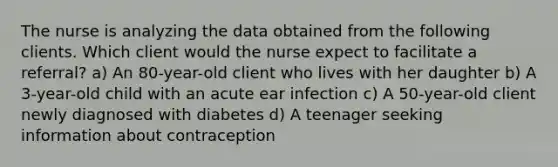 The nurse is analyzing the data obtained from the following clients. Which client would the nurse expect to facilitate a referral? a) An 80-year-old client who lives with her daughter b) A 3-year-old child with an acute ear infection c) A 50-year-old client newly diagnosed with diabetes d) A teenager seeking information about contraception