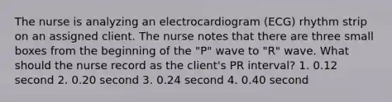 The nurse is analyzing an electrocardiogram (ECG) rhythm strip on an assigned client. The nurse notes that there are three small boxes from the beginning of the "P" wave to "R" wave. What should the nurse record as the client's PR interval? 1. 0.12 second 2. 0.20 second 3. 0.24 second 4. 0.40 second