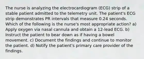 The nurse is analyzing the electrocardiogram (ECG) strip of a stable patient admitted to the telemetry unit. The patient's ECG strip demonstrates PR intervals that measure 0.24 seconds. Which of the following is the nurse's most appropriate action? a) Apply oxygen via nasal cannula and obtain a 12-lead ECG. b) Instruct the patient to bear down as if having a bowel movement. c) Document the findings and continue to monitor the patient. d) Notify the patient's primary care provider of the findings.