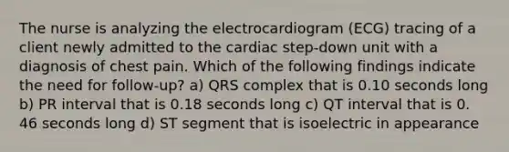 The nurse is analyzing the electrocardiogram (ECG) tracing of a client newly admitted to the cardiac step-down unit with a diagnosis of chest pain. Which of the following findings indicate the need for follow-up? a) QRS complex that is 0.10 seconds long b) PR interval that is 0.18 seconds long c) QT interval that is 0. 46 seconds long d) ST segment that is isoelectric in appearance