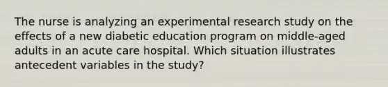 The nurse is analyzing an experimental research study on the effects of a new diabetic education program on middle-aged adults in an acute care hospital. Which situation illustrates antecedent variables in the study?