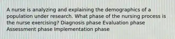 A nurse is analyzing and explaining the demographics of a population under research. What phase of the nursing process is the nurse exercising? Diagnosis phase Evaluation phase Assessment phase Implementation phase