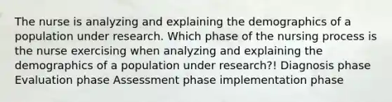 ​​The nurse is analyzing and explaining the demographics of a population under research. Which phase of the nursing process is the nurse exercising when analyzing and explaining the demographics of a population under research?! Diagnosis phase Evaluation phase Assessment phase implementation phase