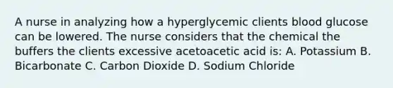 A nurse in analyzing how a hyperglycemic clients blood glucose can be lowered. The nurse considers that the chemical the buffers the clients excessive acetoacetic acid is: A. Potassium B. Bicarbonate C. Carbon Dioxide D. Sodium Chloride