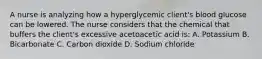 A nurse is analyzing how a hyperglycemic client's blood glucose can be lowered. The nurse considers that the chemical that buffers the client's excessive acetoacetic acid is: A. Potassium B. Bicarbonate C. Carbon dioxide D. Sodium chloride