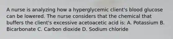 A nurse is analyzing how a hyperglycemic client's blood glucose can be lowered. The nurse considers that the chemical that buffers the client's excessive acetoacetic acid is: A. Potassium B. Bicarbonate C. Carbon dioxide D. Sodium chloride