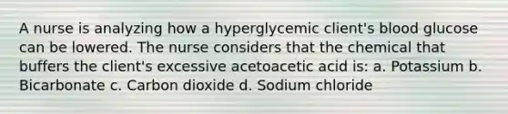 A nurse is analyzing how a hyperglycemic client's blood glucose can be lowered. The nurse considers that the chemical that buffers the client's excessive acetoacetic acid is: a. Potassium b. Bicarbonate c. Carbon dioxide d. Sodium chloride