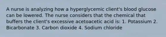 A nurse is analyzing how a hyperglycemic client's blood glucose can be lowered. The nurse considers that the chemical that buffers the client's excessive acetoacetic acid is: 1. Potassium 2. Bicarbonate 3. Carbon dioxide 4. Sodium chloride