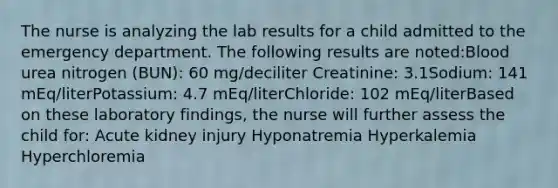 The nurse is analyzing the lab results for a child admitted to the emergency department. The following results are noted:Blood urea nitrogen (BUN): 60 mg/deciliter Creatinine: 3.1Sodium: 141 mEq/literPotassium: 4.7 mEq/literChloride: 102 mEq/literBased on these laboratory findings, the nurse will further assess the child for: Acute kidney injury Hyponatremia Hyperkalemia Hyperchloremia