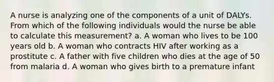 A nurse is analyzing one of the components of a unit of DALYs. From which of the following individuals would the nurse be able to calculate this measurement? a. A woman who lives to be 100 years old b. A woman who contracts HIV after working as a prostitute c. A father with five children who dies at the age of 50 from malaria d. A woman who gives birth to a premature infant