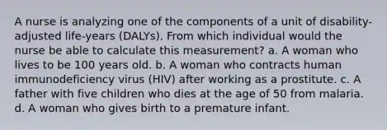 A nurse is analyzing one of the components of a unit of disability-adjusted life-years (DALYs). From which individual would the nurse be able to calculate this measurement? a. A woman who lives to be 100 years old. b. A woman who contracts human immunodeficiency virus (HIV) after working as a prostitute. c. A father with five children who dies at the age of 50 from malaria. d. A woman who gives birth to a premature infant.