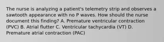 The nurse is analyzing a patient's telemetry strip and observes a sawtooth appearance with no P waves. How should the nurse document this finding? A. Premature ventricular contraction (PVC) B. Atrial flutter C. Ventricular tachycardia (VT) D. Premature atrial contraction (PAC)