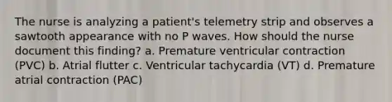 The nurse is analyzing a patient's telemetry strip and observes a sawtooth appearance with no P waves. How should the nurse document this finding? a. Premature ventricular contraction (PVC) b. Atrial flutter c. Ventricular tachycardia (VT) d. Premature atrial contraction (PAC)