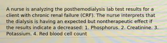 A nurse is analyzing the posthemodialysis lab test results for a client with chronic renal failure (CRF). The nurse interprets that the dialysis is having an expected but nontherapeutic effect if the results indicate a decreased: 1. Phosphorus. 2. Creatinine. 3. Potassium. 4. Red blood cell count