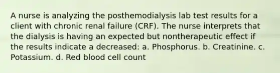 A nurse is analyzing the posthemodialysis lab test results for a client with chronic renal failure (CRF). The nurse interprets that the dialysis is having an expected but nontherapeutic effect if the results indicate a decreased: a. Phosphorus. b. Creatinine. c. Potassium. d. Red blood cell count