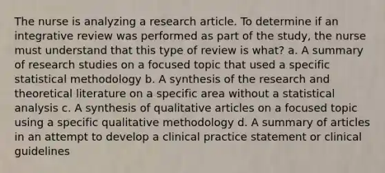 The nurse is analyzing a research article. To determine if an integrative review was performed as part of the study, the nurse must understand that this type of review is what? a. A summary of research studies on a focused topic that used a specific statistical methodology b. A synthesis of the research and theoretical literature on a specific area without a statistical analysis c. A synthesis of qualitative articles on a focused topic using a specific qualitative methodology d. A summary of articles in an attempt to develop a clinical practice statement or clinical guidelines