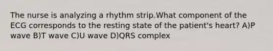 The nurse is analyzing a rhythm strip.What component of the ECG corresponds to the resting state of the patient's heart? A)P wave B)T wave C)U wave D)QRS complex