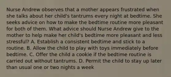 Nurse Andrew observes that a mother appears frustrated when she talks about her child's tantrums every night at bedtime. She seeks advice on how to make the bedtime routine more pleasant for both of them. What advice should Nurse Andrew give to the mother to help make her child's bedtime more pleasant and less stressful? A. Establish a consistent bedtime and stick to a routine. B. Allow the child to play with toys immediately before bedtime. C. Offer the child a cookie if the bedtime routine is carried out without tantrums. D. Permit the child to stay up later than usual one or two nights a week