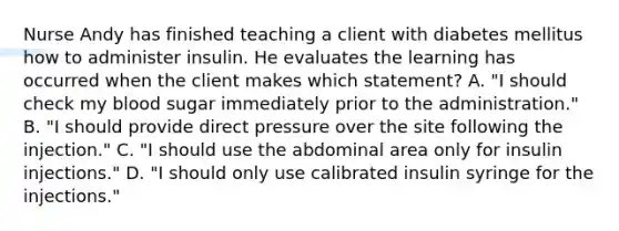 Nurse Andy has finished teaching a client with diabetes mellitus how to administer insulin. He evaluates the learning has occurred when the client makes which statement? A. "I should check my blood sugar immediately prior to the administration." B. "I should provide direct pressure over the site following the injection." C. "I should use the abdominal area only for insulin injections." D. "I should only use calibrated insulin syringe for the injections."