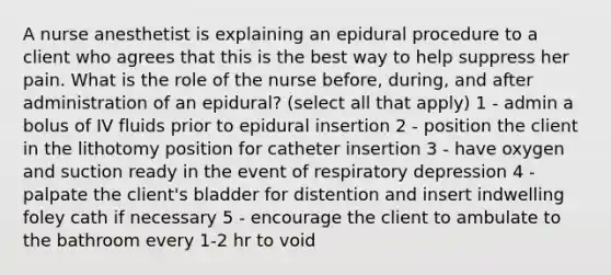 A nurse anesthetist is explaining an epidural procedure to a client who agrees that this is the best way to help suppress her pain. What is the role of the nurse before, during, and after administration of an epidural? (select all that apply) 1 - admin a bolus of IV fluids prior to epidural insertion 2 - position the client in the lithotomy position for catheter insertion 3 - have oxygen and suction ready in the event of respiratory depression 4 - palpate the client's bladder for distention and insert indwelling foley cath if necessary 5 - encourage the client to ambulate to the bathroom every 1-2 hr to void