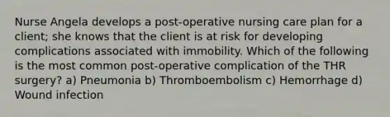 Nurse Angela develops a post-operative nursing care plan for a client; she knows that the client is at risk for developing complications associated with immobility. Which of the following is the most common post-operative complication of the THR surgery? a) Pneumonia b) Thromboembolism c) Hemorrhage d) Wound infection