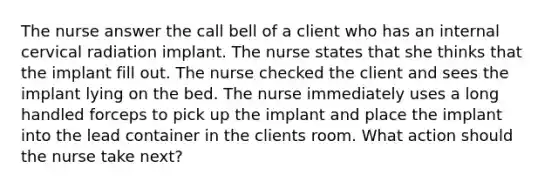 The nurse answer the call bell of a client who has an internal cervical radiation implant. The nurse states that she thinks that the implant fill out. The nurse checked the client and sees the implant lying on the bed. The nurse immediately uses a long handled forceps to pick up the implant and place the implant into the lead container in the clients room. What action should the nurse take next?