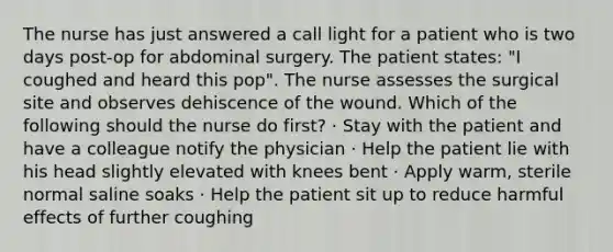 The nurse has just answered a call light for a patient who is two days post-op for abdominal surgery. The patient states: "I coughed and heard this pop". The nurse assesses the surgical site and observes dehiscence of the wound. Which of the following should the nurse do first? · Stay with the patient and have a colleague notify the physician · Help the patient lie with his head slightly elevated with knees bent · Apply warm, sterile normal saline soaks · Help the patient sit up to reduce harmful effects of further coughing