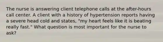 The nurse is answering client telephone calls at the after-hours call center. A client with a history of hypertension reports having a severe head cold and states, "my heart feels like it is beating really fast." What question is most important for the nurse to ask?