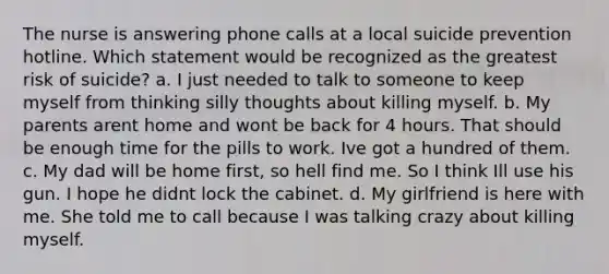 The nurse is answering phone calls at a local suicide prevention hotline. Which statement would be recognized as the greatest risk of suicide? a. I just needed to talk to someone to keep myself from thinking silly thoughts about killing myself. b. My parents arent home and wont be back for 4 hours. That should be enough time for the pills to work. Ive got a hundred of them. c. My dad will be home first, so hell find me. So I think Ill use his gun. I hope he didnt lock the cabinet. d. My girlfriend is here with me. She told me to call because I was talking crazy about killing myself.