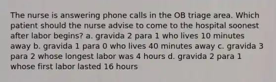 The nurse is answering phone calls in the OB triage area. Which patient should the nurse advise to come to the hospital soonest after labor begins? a. gravida 2 para 1 who lives 10 minutes away b. gravida 1 para 0 who lives 40 minutes away c. gravida 3 para 2 whose longest labor was 4 hours d. gravida 2 para 1 whose first labor lasted 16 hours