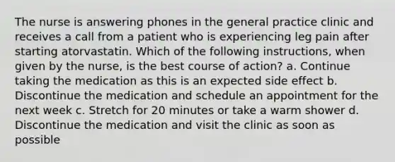 The nurse is answering phones in the general practice clinic and receives a call from a patient who is experiencing leg pain after starting atorvastatin. Which of the following instructions, when given by the nurse, is the best course of action? a. Continue taking the medication as this is an expected side effect b. Discontinue the medication and schedule an appointment for the next week c. Stretch for 20 minutes or take a warm shower d. Discontinue the medication and visit the clinic as soon as possible