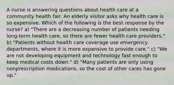 A nurse is answering questions about health care at a community health fair. An elderly visitor asks why health care is so expensive. Which of the following is the best response by the nurse? a) "There are a decreasing number of patients needing long-term health care, so there are fewer health care providers." b) "Patients without health care coverage use emergency departments, where it is more expensive to provide care." c) "We are not developing equipment and technology fast enough to keep medical costs down." d) "Many patients are only using nonprescription medications, so the cost of other cares has gone up."