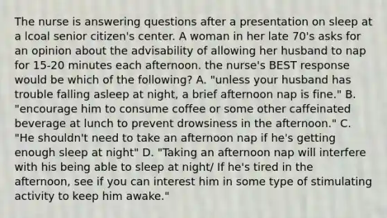 The nurse is answering questions after a presentation on sleep at a lcoal senior citizen's center. A woman in her late 70's asks for an opinion about the advisability of allowing her husband to nap for 15-20 minutes each afternoon. the nurse's BEST response would be which of the following? A. "unless your husband has trouble falling asleep at night, a brief afternoon nap is fine." B. "encourage him to consume coffee or some other caffeinated beverage at lunch to prevent drowsiness in the afternoon." C. "He shouldn't need to take an afternoon nap if he's getting enough sleep at night" D. "Taking an afternoon nap will interfere with his being able to sleep at night/ If he's tired in the afternoon, see if you can interest him in some type of stimulating activity to keep him awake."