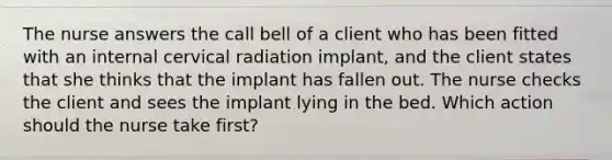 The nurse answers the call bell of a client who has been fitted with an internal cervical radiation implant, and the client states that she thinks that the implant has fallen out. The nurse checks the client and sees the implant lying in the bed. Which action should the nurse take first?