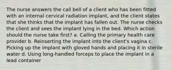 The nurse answers the call bell of a client who has been fitted with an internal cervical radiation implant, and the client states that she thinks that the implant has fallen out. The nurse checks the client and sees the implant lying in the bed. Which action should the nurse take first? a. Calling the primary health care provider b. Reinserting the implant into the client's vagina c. Picking up the implant with gloved hands and placing it in sterile water d. Using long-handled forceps to place the implant in a lead container