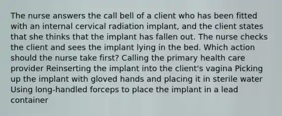 The nurse answers the call bell of a client who has been fitted with an internal cervical radiation implant, and the client states that she thinks that the implant has fallen out. The nurse checks the client and sees the implant lying in the bed. Which action should the nurse take first? Calling the primary health care provider Reinserting the implant into the client's vagina Picking up the implant with gloved hands and placing it in sterile water Using long-handled forceps to place the implant in a lead container