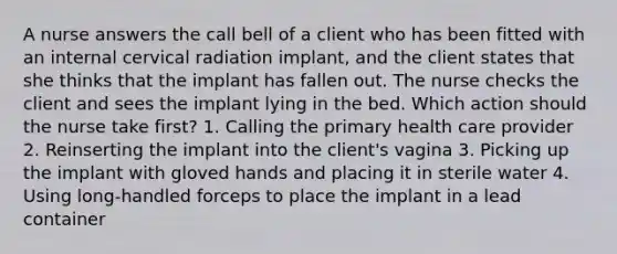 A nurse answers the call bell of a client who has been fitted with an internal cervical radiation implant, and the client states that she thinks that the implant has fallen out. The nurse checks the client and sees the implant lying in the bed. Which action should the nurse take first? 1. Calling the primary health care provider 2. Reinserting the implant into the client's vagina 3. Picking up the implant with gloved hands and placing it in sterile water 4. Using long-handled forceps to place the implant in a lead container