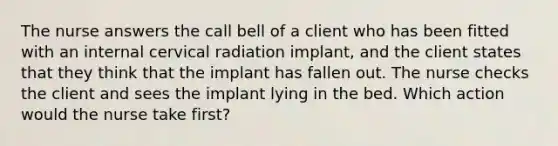 The nurse answers the call bell of a client who has been fitted with an internal cervical radiation implant, and the client states that they think that the implant has fallen out. The nurse checks the client and sees the implant lying in the bed. Which action would the nurse take first?