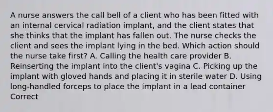 A nurse answers the call bell of a client who has been fitted with an internal cervical radiation implant, and the client states that she thinks that the implant has fallen out. The nurse checks the client and sees the implant lying in the bed. Which action should the nurse take first? A. Calling the health care provider B. Reinserting the implant into the client's vagina C. Picking up the implant with gloved hands and placing it in sterile water D. Using long-handled forceps to place the implant in a lead container Correct