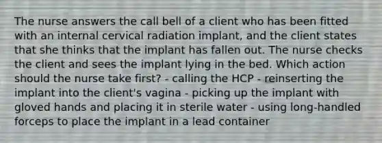 The nurse answers the call bell of a client who has been fitted with an internal cervical radiation implant, and the client states that she thinks that the implant has fallen out. The nurse checks the client and sees the implant lying in the bed. Which action should the nurse take first? - calling the HCP - reinserting the implant into the client's vagina - picking up the implant with gloved hands and placing it in sterile water - using long-handled forceps to place the implant in a lead container