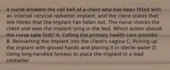 A nurse answers the call bell of a client who has been fitted with an internal cervical radiation implant, and the client states that she thinks that the implant has fallen out. The nurse checks the client and sees the implant lying in the bed. Which action should the nurse take first? A. Calling the primary health care provider B. Reinserting the implant into the client's vagina C. Picking up the implant with gloved hands and placing it in sterile water D. Using long-handled forceps to place the implant in a lead container