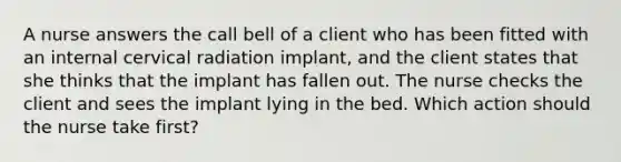 A nurse answers the call bell of a client who has been fitted with an internal cervical radiation implant, and the client states that she thinks that the implant has fallen out. The nurse checks the client and sees the implant lying in the bed. Which action should the nurse take first?